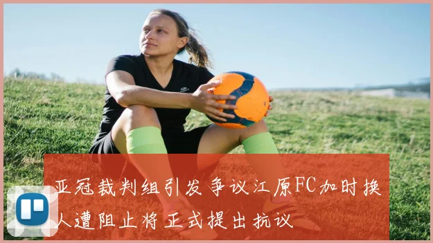 亚冠裁判组引发争议江原FC加时换人遭阻止将正式提出抗议