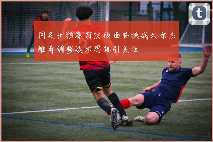 国足世预赛前防线面临挑战久尔杰维奇调整战术思路引关注
