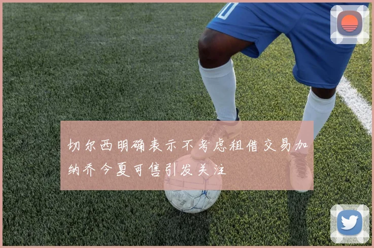 切尔西明确表示不考虑租借交易加纳乔今夏可售引发关注
