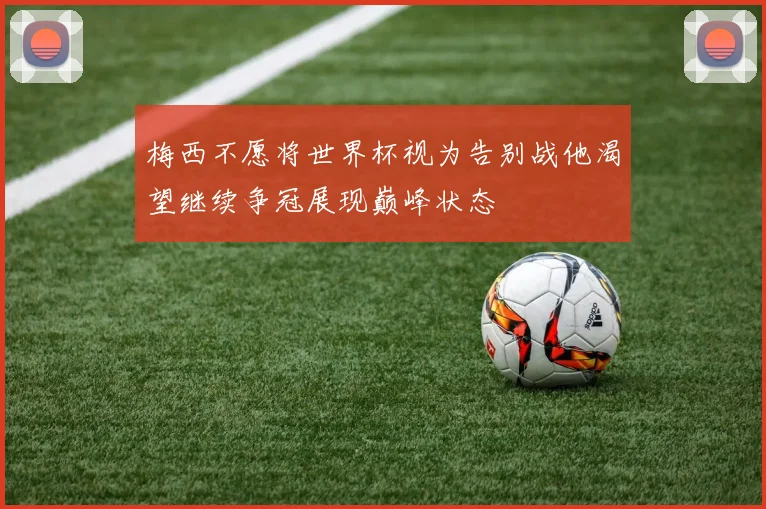 梅西不愿将世界杯视为告别战他渴望继续争冠展现巅峰状态