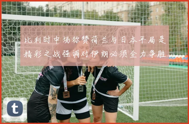 比利时中场称赞荷兰与日本平局是精彩之战强调对伊朗必须全力争胜