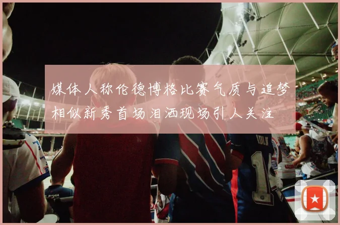媒体人称伦德博格比赛气质与追梦相似新秀首场泪洒现场引人关注