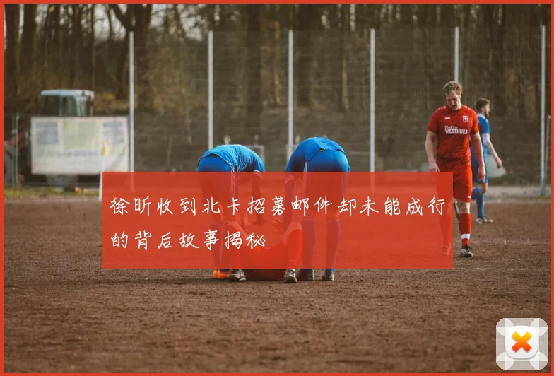 徐昕收到北卡招募邮件却未能成行的背后故事揭秘