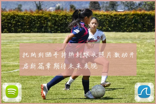 托纳利晒手持热刺球衣照片激动开启新篇章期待未来表现