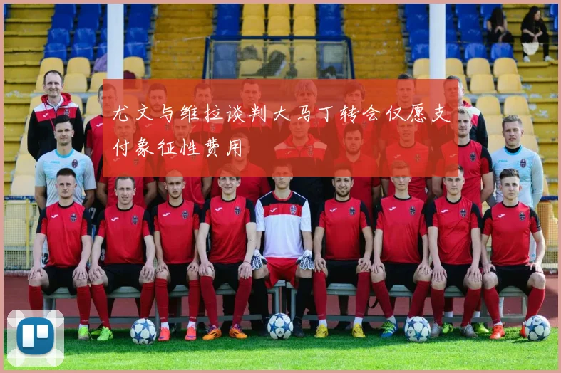 尤文与维拉谈判大马丁转会仅愿支付象征性费用